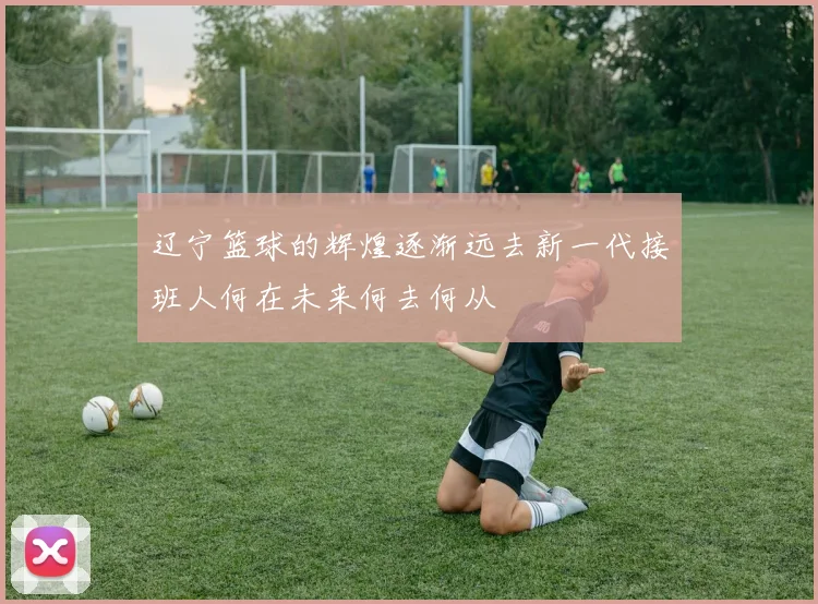 辽宁篮球的辉煌逐渐远去新一代接班人何在未来何去何从