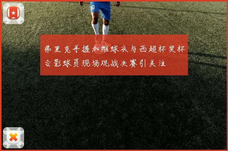 弗里克手握加维球衣与西超杯奖杯合影球员现场观战决赛引关注