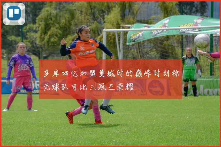 多库回忆加盟曼城时的巅峰时刻称无球队可比三冠王荣耀