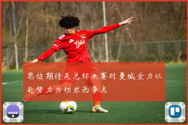 恩佐期待足总杯决赛对曼城全力以赴努力为切尔西争光