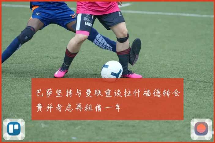 巴萨坚持与曼联重谈拉什福德转会费并考虑再租借一年