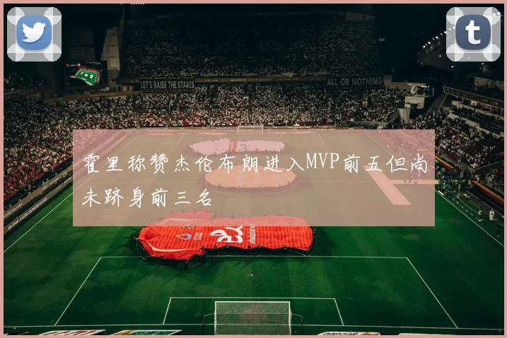 霍里称赞杰伦布朗进入MVP前五但尚未跻身前三名