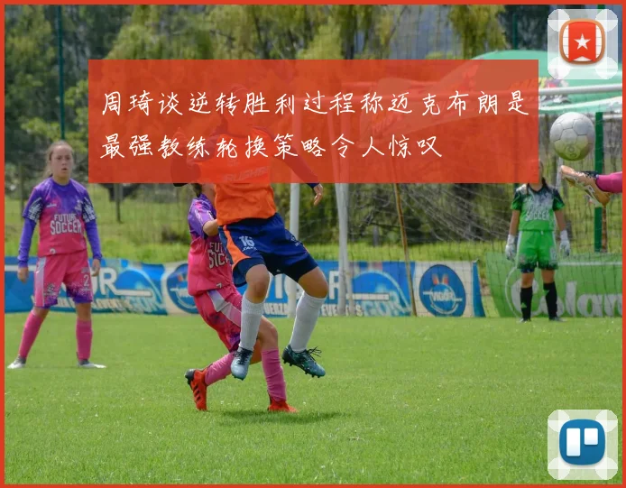 周琦谈逆转胜利过程称迈克布朗是最强教练轮换策略令人惊叹