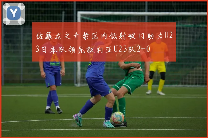 佐藤龙之介禁区内低射破门助力U23日本队领先叙利亚U23队2-0