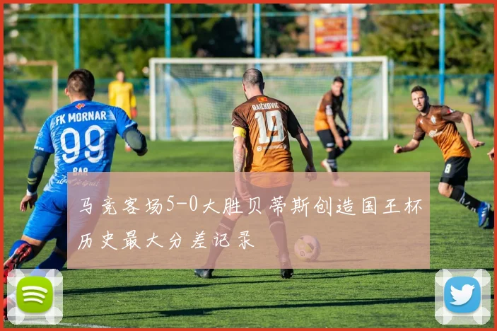 马竞客场5-0大胜贝蒂斯创造国王杯历史最大分差记录