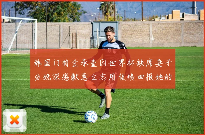 韩国门将金承奎因世界杯缺席妻子分娩深感歉意立志用佳绩回报她的支持