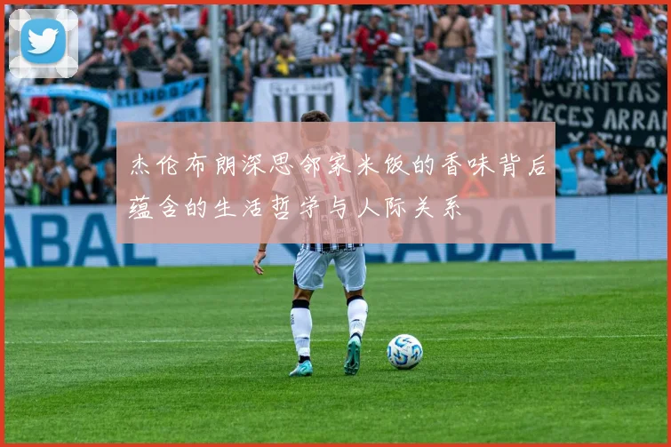 杰伦布朗深思邻家米饭的香味背后蕴含的生活哲学与人际关系