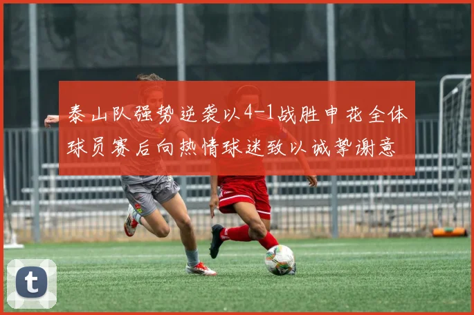 泰山队强势逆袭以4-1战胜申花全体球员赛后向热情球迷致以诚挚谢意