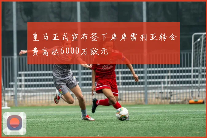 皇马正式宣布签下库库雷利亚转会费高达6000万欧元