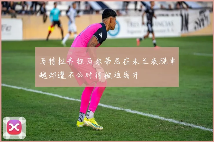 马特拉齐称马尔蒂尼在米兰表现卓越却遭不公对待被迫离开