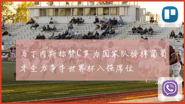 马丁内斯称赞C罗为国家队榜样葡萄牙全力争夺世界杯八强席位