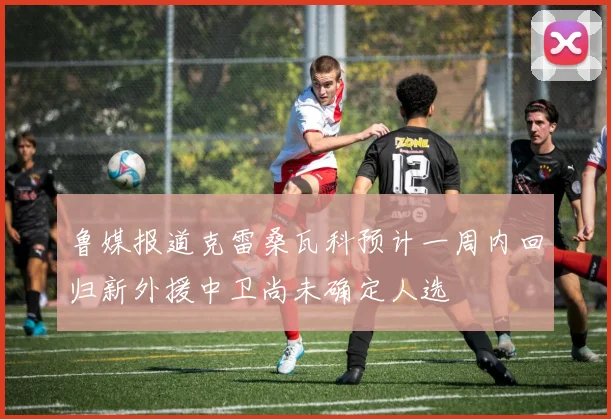 鲁媒报道克雷桑瓦科预计一周内回归新外援中卫尚未确定人选