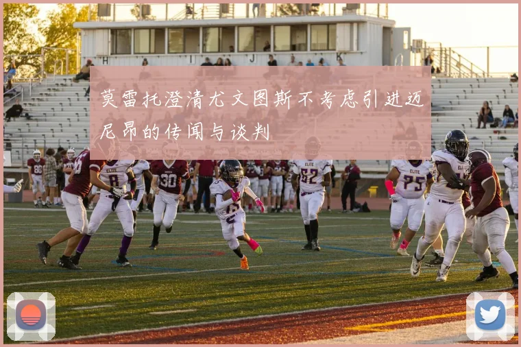 莫雷托澄清尤文图斯不考虑引进迈尼昂的传闻与谈判