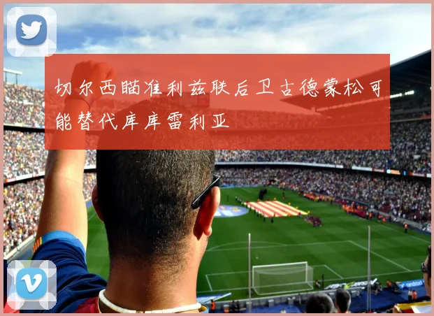 切尔西瞄准利兹联后卫古德蒙松可能替代库库雷利亚