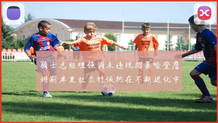 骑士总经理强调未违规招募哈登詹姆斯库里杜兰特依然在不断进化中