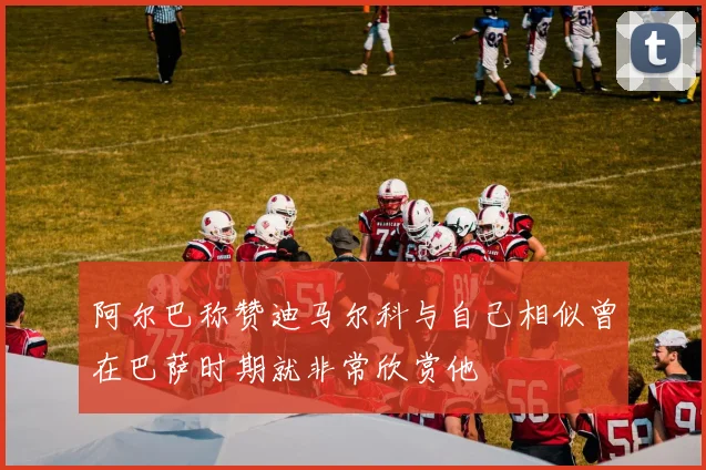 阿尔巴称赞迪马尔科与自己相似曾在巴萨时期就非常欣赏他