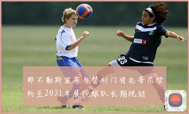 那不勒斯宣布与替补门将孔蒂尼续约至2031年展现球队长期规划