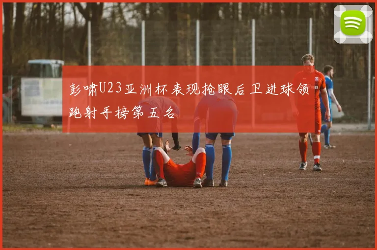 彭啸U23亚洲杯表现抢眼后卫进球领跑射手榜第五名
