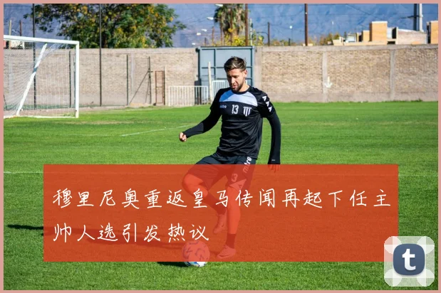 穆里尼奥重返皇马传闻再起下任主帅人选引发热议