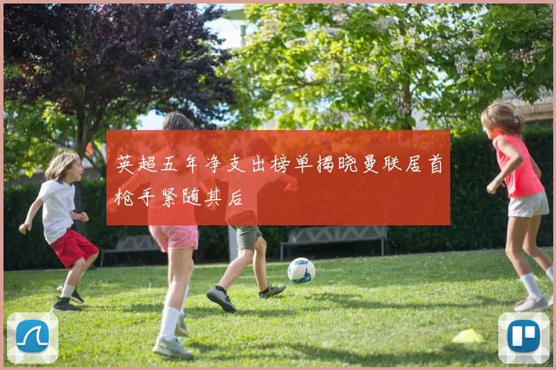 英超五年净支出榜单揭晓曼联居首枪手紧随其后