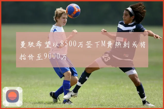 曼联希望以8500万签下M费热刺或将抬价至9000万