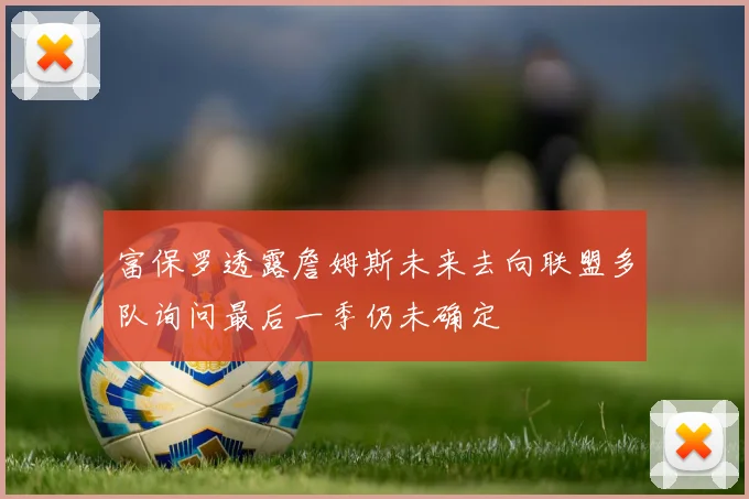 富保罗透露詹姆斯未来去向联盟多队询问最后一季仍未确定