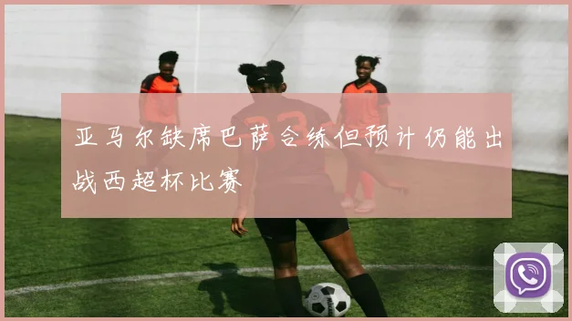 亚马尔缺席巴萨合练但预计仍能出战西超杯比赛
