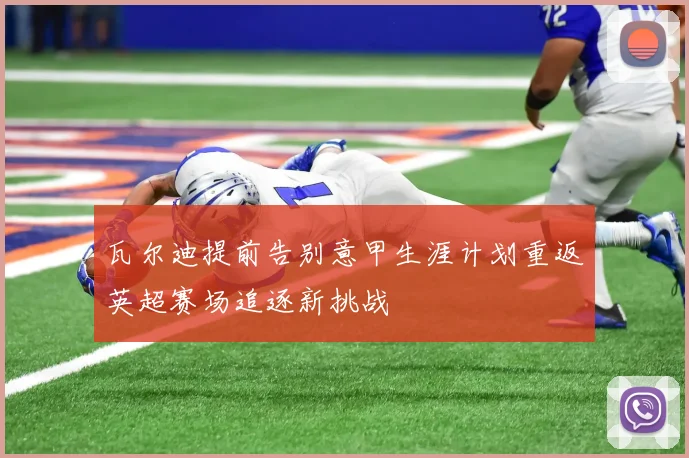 瓦尔迪提前告别意甲生涯计划重返英超赛场追逐新挑战