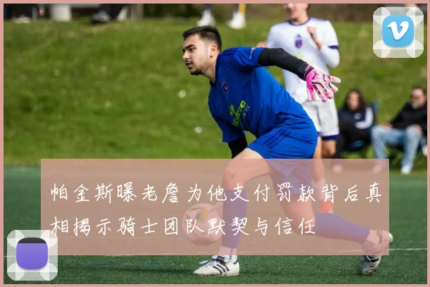 帕金斯曝老詹为他支付罚款背后真相揭示骑士团队默契与信任
